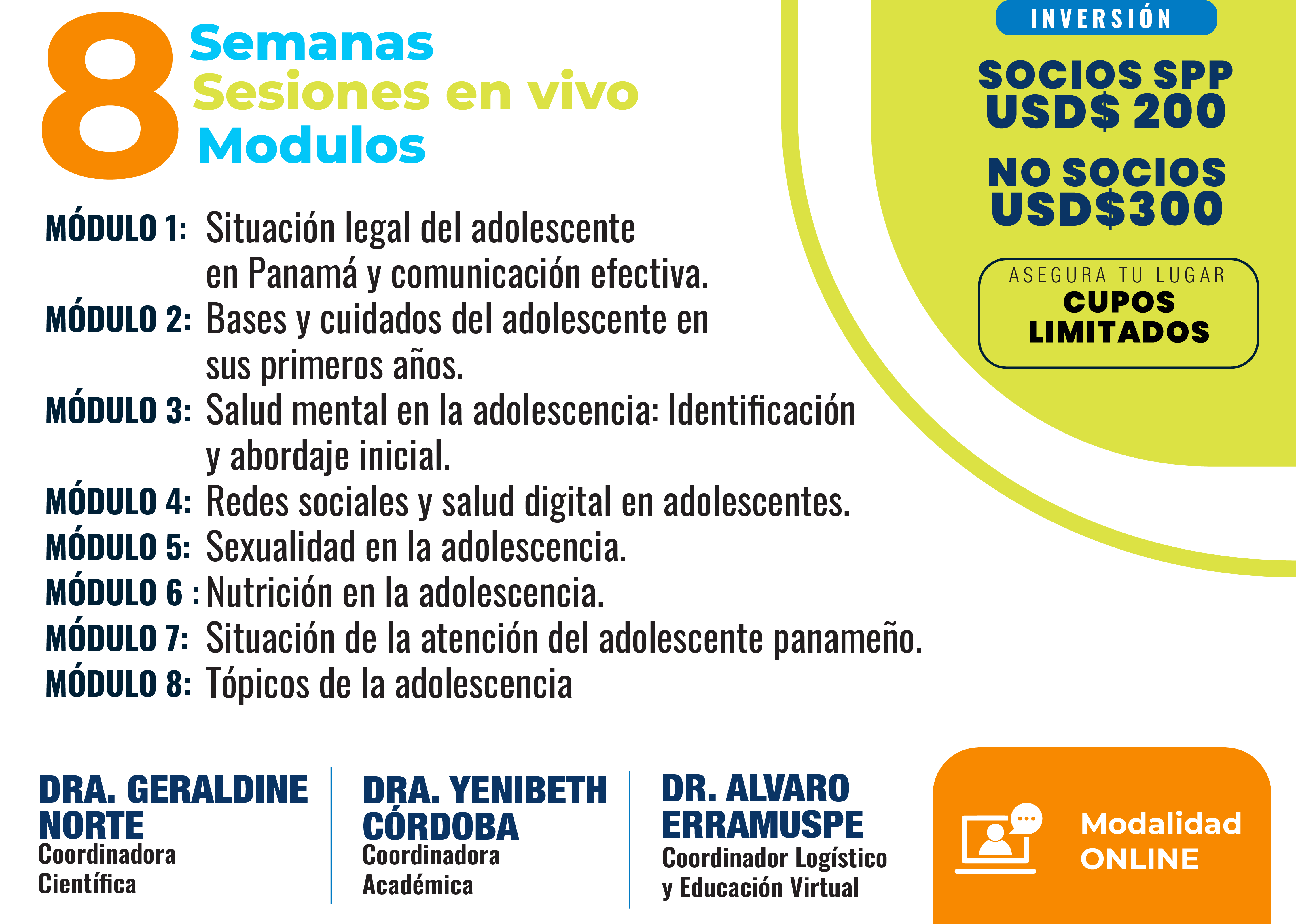 8 semanas, sesiones en vivo, 8 módulos. Módulo 1: Situación legal del adolescente en Panamá y comunicación efectiva. Módulo 2: Bases y cuidados del adolescente en sus primeros años. Módulo 3: Salud mental en la adolescencia: identificación y abordaje inicial. Módulo 4: Redes sociales y salud digital en adolescentes. Módulo 5: Sexualidad en la adolescencia. Módulo 6: Nutrición en la adolescencia. Módulo 7: Situación de la atención del adolescente panameño. Módulo 8: Tópicos de la adolescencia. Inversión: Socios SPP USD$200, No socios USD$300, cupos limitados. Coordinación: Dra. Geraldine Norte (Coordinadora Científica), Dra. Yenibeth Córdoba (Coordinadora Académica), Dr. Alvaro Erramuspe (Coordinador Logístico y Educación Virtual). Modalidad Online.